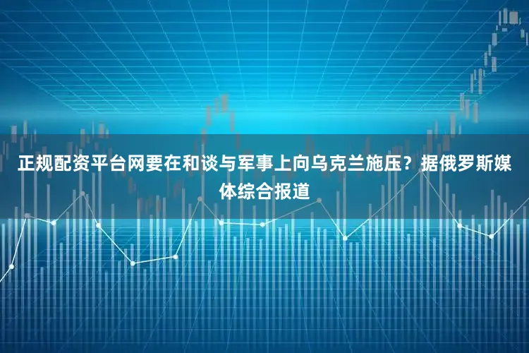 正规配资平台网要在和谈与军事上向乌克兰施压？据俄罗斯媒体综合报道