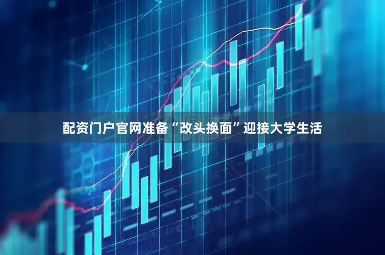 配资门户官网准备“改头换面”迎接大学生活