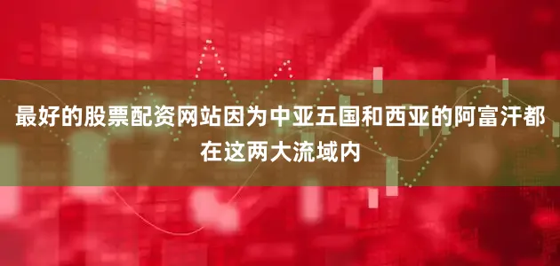 最好的股票配资网站因为中亚五国和西亚的阿富汗都在这两大流域内