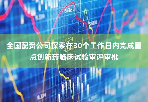 全国配资公司探索在30个工作日内完成重点创新药临床试验审评审批