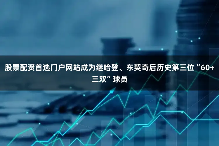 股票配资首选门户网站成为继哈登、东契奇后历史第三位“60+三双”球员