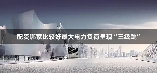 配资哪家比较好最大电力负荷呈现“三级跳”