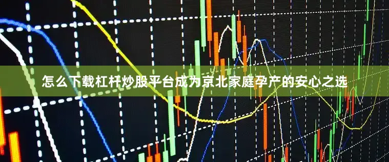 怎么下载杠杆炒股平台成为京北家庭孕产的安心之选