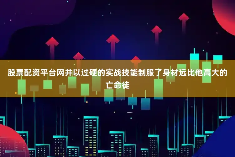 股票配资平台网并以过硬的实战技能制服了身材远比他高大的亡命徒