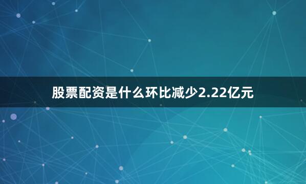 股票配资是什么环比减少2.22亿元