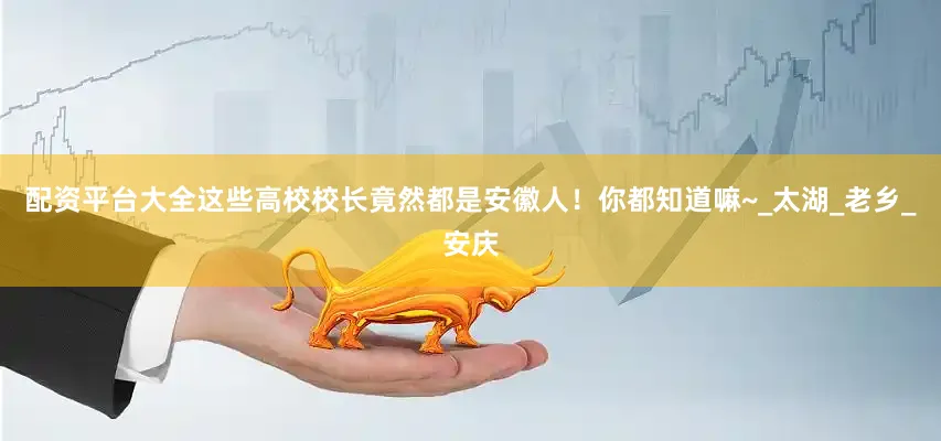 配资平台大全这些高校校长竟然都是安徽人！你都知道嘛~_太湖_老乡_安庆